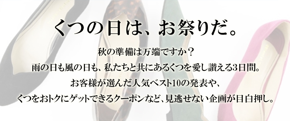 くつの日は、お祭りだ。  秋の準備は万端ですか？ 雨の日も風の日も、私たちと共にあるくつを愛し湛える3日間。お客様が選んだ人気ベスト10の発表や、くつをおトクにゲットできるクーポンなど、見逃せない企画が目白押し。