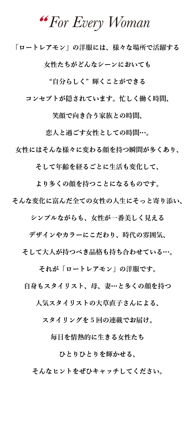 「ロートレアモン」の洋服には、様々な場所で活躍する女性たちがどんなシーンにおいても“自分らしく”輝くことができるコンセプトが隠されています。