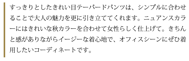 すっきりとしたきれい目テーパードパンツは、シンプルに合わせることで大人の魅力を更に引き立ててくれます。