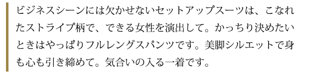 ビジネスシーンには欠かせないセットアップスーツは、こなれたストライプ柄で、できる女性を演出して。