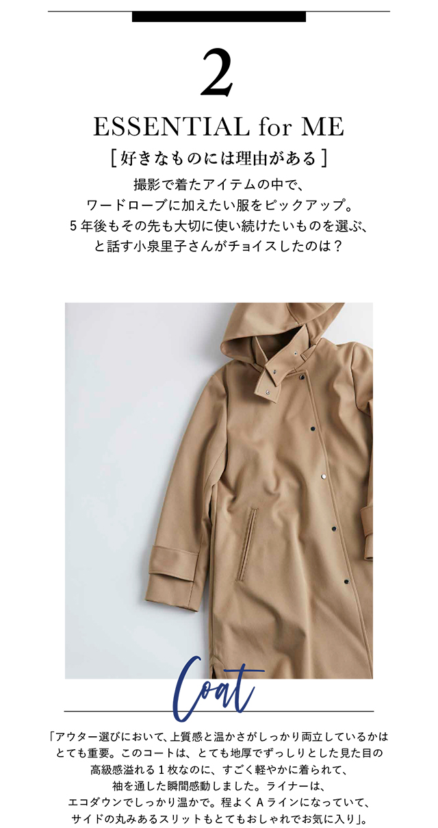 撮影で着たアイテムの中で、ワードローブに加えたい服をピックアップ。 5年後もその先も大切に使い続けたいものを選ぶ、と話す小泉里子さんがチョイスしたのは？「アウター選びにおいて、上質感と温かさがしっかり両立しているかは とても重要。このコートは、とても地厚でずっしりとした見た目の 高級感溢れる1枚なのに、すごく軽やかに着られて、 袖を通した瞬間感動しました。ライナーは、 エコダウンでしっかり温かで。程よくAラインになっていて、 サイドの丸みあるスリットもとてもおしゃれでお気に入り」。