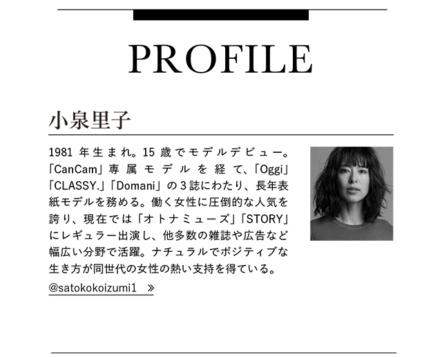 小泉里子 1981年生まれ。15歳でモデルデビュー。「CanCam」専属モデルを経て、「Oggi」「CLASSY.」「Domani」の3誌にわたり、長年表紙モデルを務める。働く女性に圧倒的な人気を誇り、現在では「オトナミューズ」「STORY」にレギュラー出演し、他多数の雑誌や広告など幅広い分野で活躍。ナチュラルでポジティブな生き方が同世代の女性の熱い支持を得ている。