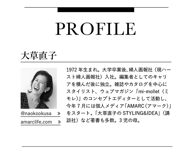 大草直子　1972年生まれ。大学卒業後、婦人画報社（現ハースト婦人画報社）入社。編集者としてのキャリアを積んだ後に独立。雑誌やカタログを中心にスタイリスト、ウェブマガジン「mi-mollet（ミモレ）」のコンセプトエディターとして活動し、今年7月には個人メディア「AMARC（アマーク）」をスタート。「大草直子のSTYLING&IDEA」（講談社）など著書も多数。3児の母。