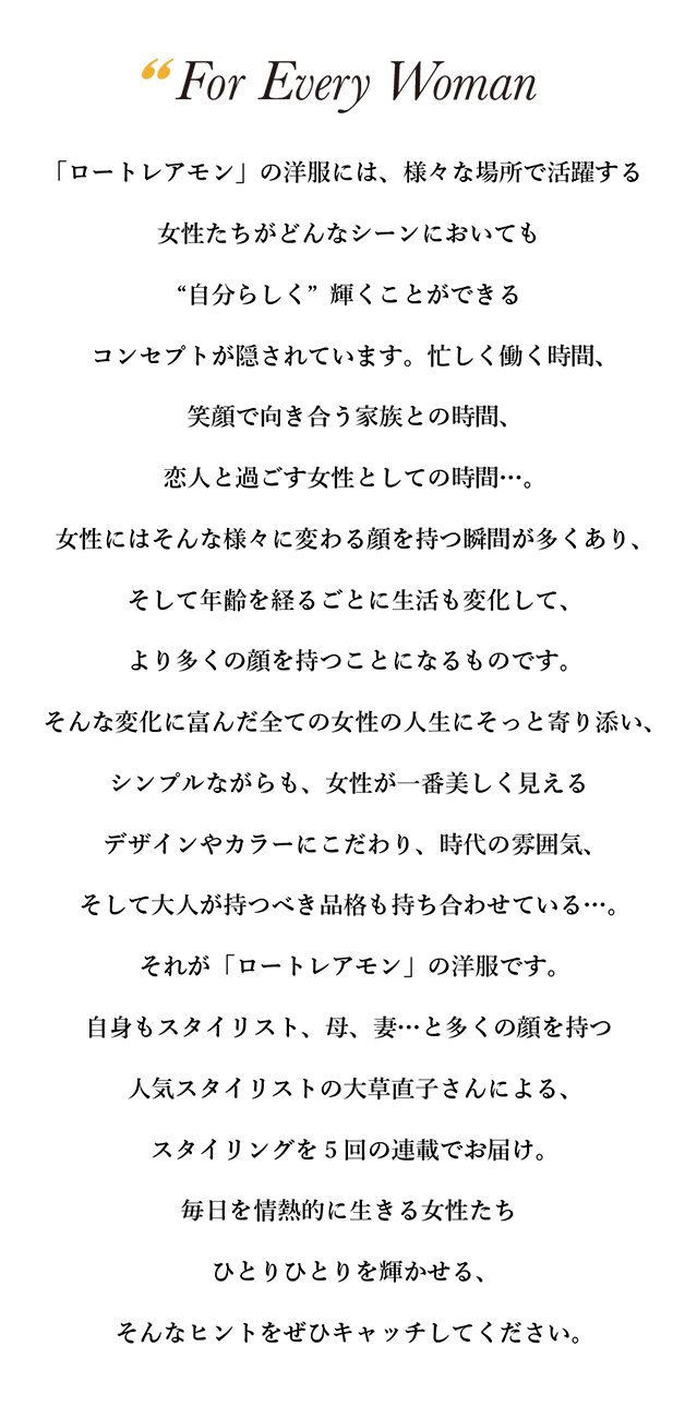 「ロートレアモン」の洋服には、様々な場所で活躍する女性たちが どんなシーンにおいても“自分らしく”輝くことができる コンセプトが隠されています。忙しく働く時間、笑顔で向き合う家族との時間、 恋人と過ごす女性としての時間…。女性にはそんな様々に 変わる顔を持つ瞬間が多くあり、そして年齢を経るごとに生活も変化して、 より多くの顔を持つことになるものです。 そんな変化に富んだ全ての女性の人生にそっと寄り添い、 シンプルながらも、女性が一番美しく見えるデザインやカラーにこだわり、 時代の雰囲気、そして大人が持つべき品格も持ち合わせている…。 それが「ロートレアモン」の洋服です。自身もスタイリスト、 母、妻…と多くの顔を持つ人気スタイリストの大草直子さんによる、 スタイリングを5回の連載でお届け。毎日を情熱的に生きる女性たち ひとりひとりを輝かせる、そんなヒントをぜひキャッチしてください。