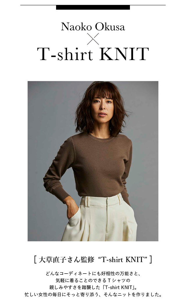 ［ 大草直子さん監修“T-shirt KNIT” ］ どんなコーディネートにも好相性の万能さと、気軽に着ることのできる Tシャツの親しみやすさを踏襲した「T-shirt KNIT」。 忙しい女性の毎日にそっと寄り添う、そんなニットを作りました。