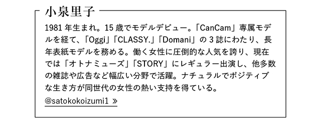 小泉里子  1981年生まれ。15歳でモデルデビュー。「CanCam」専属モデルを経て、「Oggi」「CLASSY.」「Domani」の3誌にわたり、長年表紙モデルを務める。働く女性に圧倒的な人気を誇り、現在では「オトナミューズ」「STORY」にレギュラー出演し、他多数の雑誌や広告など幅広い分野で活躍。ナチュラルでポジティブな生き方が同世代の女性の熱い支持を得ている。