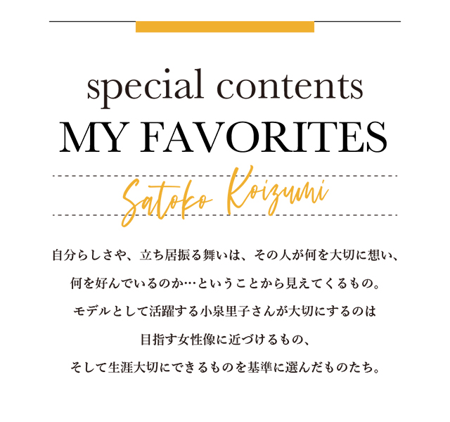 自分らしさや、立ち居振る舞いは、その人が何を大切に想い、何を好んでいるのか… ということから見えてくるもの。モデルとして活躍する小泉里子さんが大切にするのは 目指す女性像に近づけるもの、そして生涯大切にできるものを基準に選んだものたち。