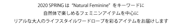 2020スプリングはナチュラルフェミニンをキーワードに自然体で楽しめるフェミニンアイテムを中心にリアルな大人のライフスタイルワードロープを彩るアイテムをお届けします。
