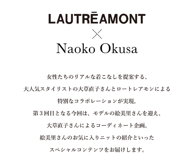 女性たちのリアルな着こなしを提案する、 大人気スタイリストの大草直子さんとロートレアモンによる特別なコラボレーションが実現。 第3回目となる今回は、モデルの絵美里さんを迎え、大草直子さんによる コーディネート企画、絵美里さんのお気に入りニットの紹介といったスペシャルコンテンツをお届けします。