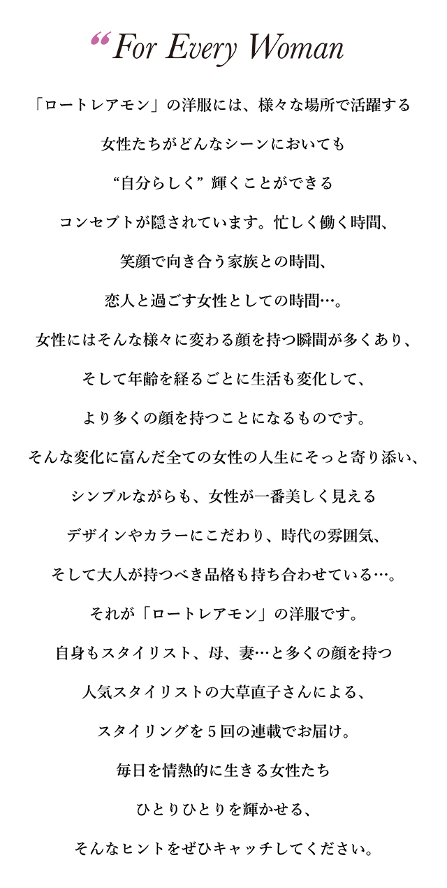 「ロートレアモン」の洋服には、様々な場所で活躍する女性たちが どんなシーンにおいても“自分らしく”輝くことができる コンセプトが隠されています。忙しく働く時間、笑顔で向き合う家族との時間、 恋人と過ごす女性としての時間…。女性にはそんな様々に 変わる顔を持つ瞬間が多くあり、そして年齢を経るごとに生活も変化して、 より多くの顔を持つことになるものです。 そんな変化に富んだ全ての女性の人生にそっと寄り添い、 シンプルながらも、女性が一番美しく見えるデザインやカラーにこだわり、 時代の雰囲気、そして大人が持つべき品格も持ち合わせている...。 それが「ロートレアモン」の洋服です。自身もスタイリスト、 母、妻…と多くの顔を持つ人気スタイリストの大草直子さんによる、 スタイリングを5回の連載でお届け。毎日を情熱的に生きる女性たち ひとりひとりを輝かせる、そんなヒントをぜひキャッチしてください。