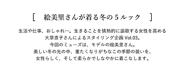 [ 絵美里さんが着る冬の5ルック ] 生活や仕事、おしゃれ…。生きることを情熱的に謳歌する女性を高める大草直子さんによる スタイリング企画Vol.03。今回のミューズは、モデルの絵美里さん。美しい冬の光の中、 重たくなりがちなこの季節の装いを、女性らしく、そして柔らかでしなやかに着こなします。