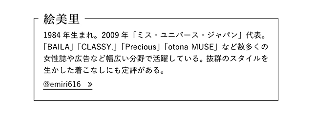 絵美里  1984年生まれ。2009年「ミス・ユニバース・ジャパン」代表。「BAILA」「CLASSY.」「Precious」「otona MUSE」など数多くの女性誌や広告など幅広い分野で活躍している。 抜群のスタイルを生かした着こなしにも定評がある。