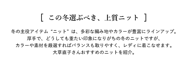 [ この冬選ぶべき、上質ニット ] 冬の主役アイテム“ニット”は、多彩な編み地やカラーが豊富にラインアップ。 厚手で、どうしても重たい印象になりがちの冬のニットですが、カラーや素材を厳選すれば バランスも取りやすく、レディに着こなせます。大草直子さんおすすめのニットを紹介。