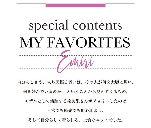 自分らしさや、立ち居振る舞いは、その人が何を大切に想い、何を好んでいるのか... ということから見えてくるもの。モデルとして活躍する絵美里さんがチョイスしたのは 日常でも旅先でも肌心地よく、そして自分らしく着られる、上質なニットでした。 ESSENTIAL for ME