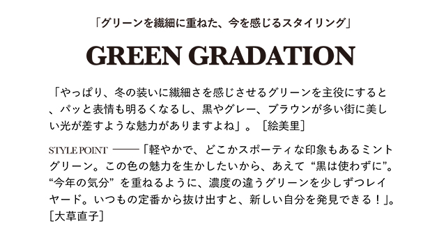 「やっぱり、冬の装いに繊細さを感じさせるグリーンを主役にすると、パッと表情も明るくなるし、黒やグレー、ブラウンが多い街に美しい光が差すような魅力がありますよね」。［絵美里］  STYLE POINT「軽やかで、どこかスポーティな印象もあるミントグリーン。この色の魅力を生かしたいから、あえて“黒は使わずに”。“今年の気分”を重ねるように、濃度の違うグリーンを少しずつレイヤード。いつもの定番から抜け出すと、新しい自分を発見できる！」。［大草直子］