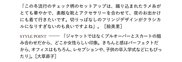 「この冬流行のチェック柄のセットアップは、織り込まれたラメ糸がとても華やかで、素敵な靴とアクセサリーを合わせて、夜のお出かけにも着て行きたいです。切りっぱなしのフリンジデザインがクラシカルになりすぎないのも良いですよね」。［絵美里］  STYLE POINT「ジャケットではなくプルオーバーとスカートの組み合わせだから、どこか女性らしい印象。きちんと感はパーフェクトだから、オフィスはもちろん、レセプションや、子供の卒入学式などにもぴったり」。［大草直子］