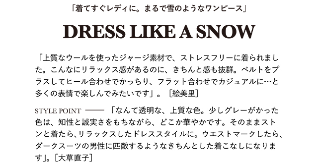 「上質なウールを使ったジャージ素材で、ストレスフリーに着られました。こんなにリラックス感があるのに、きちんと感も抜群。ベルトをプラスしてヒール合わせでかっちり、フラット合わせでカジュアルに…と多くの表情で楽しんでみたいです」。［絵美里］  STYLE POINT「なんて透明な、上質な色。少しグレーがかった色は、知性と誠実さをもちながら、どこか華やかです。そのままストンと着たら、リラックスしたドレススタイルに。ウエストマークしたら、ダークスーツの男性に匹敵するようなきちんとした着こなしになります」。［大草直子］