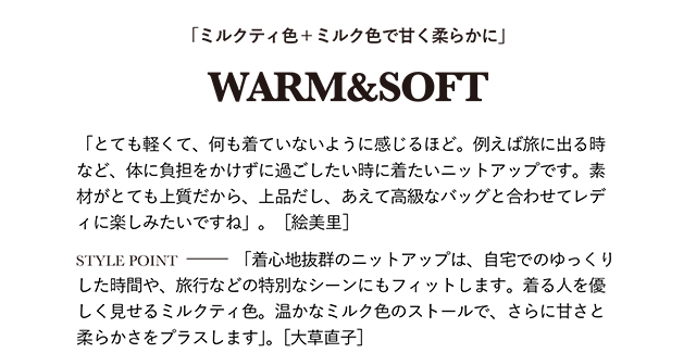 「とても軽くて、何も着ていないように感じるほど。例えば旅に出る時など、体に負担をかけずに過ごしたい時に着たいニットアップです。素材がとても上質だから、上品だし、あえて高級なバッグと合わせてレディに楽しみたいですね」。［絵美里］  STYLE POINT「着心地抜群のニットアップは、自宅でのゆっくりした時間や、旅行などの特別なシーンにもフィットします。着る人を優しく見せるミルクティ色。温かなミルク色のストールで、さらに甘さと柔らかさをプラスします」。［大草直子］