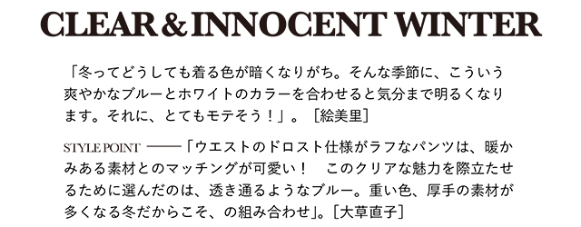 「冬ってどうしても着る色が暗くなりがち。そんな季節に、こういう爽やかなブルーとホワイトのカラーを合わせると気分まで明るくなります。それに、とてもモテそう！」。［絵美里］  STYLE POINT「ウエストのドロスト仕様がラフなパンツは、暖かみある素材とのマッチングが可愛い！　このクリアな魅力を際立たせるために選んだのは、透き通るようなブルー。重い色、厚手の素材が多くなる冬だからこそ、の組み合わせ」。［大草直子］