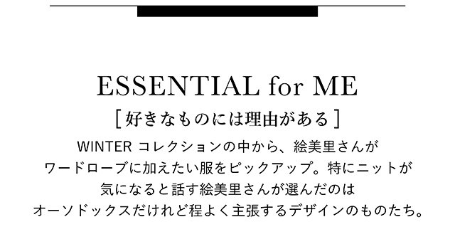 [ 好きなものには理由がある ] WINTER コレクションの中から、絵美里さんがワードローブに加えたい服を ピックアップ。特にニットが気になると話す絵美里さんが 選んだのはオーソドックスだけれど程よく主張するデザインのものたち。