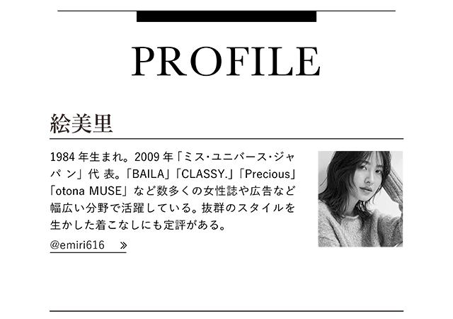 絵美里   1984年生まれ。2009年「ミス・ユニバース・ジャパン」代表。「BAILA」「CLASSY.」「Precious」「otona MUSE」など数多くの女性誌や広告など幅広い分野で活躍している。 抜群のスタイルを生かした着こなしにも定評がある。