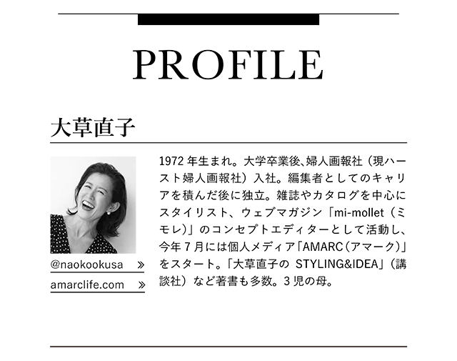 大草直子　1972年生まれ。大学卒業後、婦人画報社（現ハースト婦人画報社）入社。編集者としてのキャリアを積んだ後に独立。雑誌やカタログを中心にスタイリスト、ウェブマガジン「mi-mollet（ミモレ）」のコンセプトエディターとして活動し、今年7月には個人メディア「AMARC（アマーク）」をスタート。「大草直子のSTYLING&IDEA」（講談社）など著書も多数。3児の母。