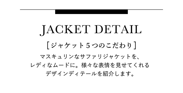 [ ジャケット５つのこだわり ] マスキュリンなサファリジャケットを、レディなムードに。 様々な表情を見せてくれるデザインディテールを紹介します。