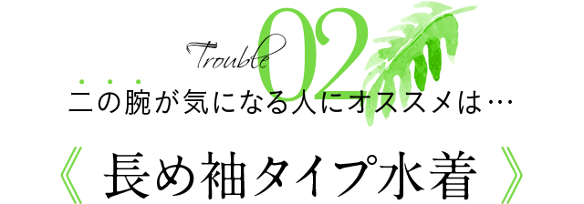 Trouble02 二の腕が気になる人にオススメは…《長め袖タイプ水着》