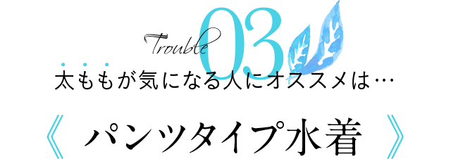 Trouble03 太ももが気になる人にオススメは…《パンツタイプ水着》