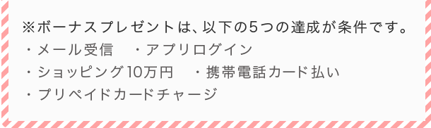 ※ポイントプレゼント時期:2016年3月中旬 ※ボーナスプレゼントは、以下の5つの達成が条件です。・メール受信 ・アプリログイン ・ショッピング10万円 ・携帯電話カード払い ・プリペイドカードチャージ