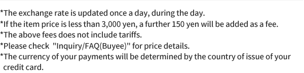 *The exchange rate is updated once a day, during the day. *If the item price is less than 3,000 yen, a further 150 yen will be added as a fee. *The above fees does not include tariffs. *Please check  Inquiry/FAQ(Buyee) for price details. *The currency of your payments will be determined by the country of issue of your credit card.