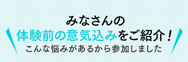 みなさんの体験前の意気込みをご紹介！こんな悩みがあるから参加しました