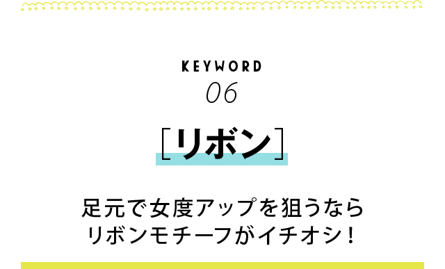 KEYWORD06 ［リボン］　足元で女度アップを狙うならリボンモチーフがイチオシ！