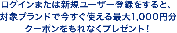ログインまたは新規ユーザー登録をすると、対象ブランドで今すぐ使える1,000円分のクーポンをもれなくプレゼント！