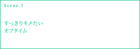 Scene.3 すっきりキメたいオフタイム