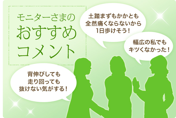 モニターさまのおすすめコメント　コメント1.クッションがふかふかで気持ちいい！今までにない心地よさ　コメント2.土踏まずもかかとも全然痛くならないから1日歩けそう！　コメント3.幅広の私でもキツくなかった！　コメント4.背伸びしても走り回っても抜けない気がする！