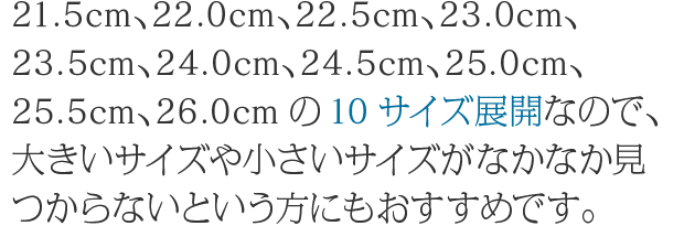 21.5cm、22.0cm、22.5cm、23.0cm、23.5cm、24.0cm、24.5cm、25.0cm、25.5cm、26.0cmの10サイズ展開なので、大きいサイズや小さいサイズがなかなか見つからないという方にもおすすめです。