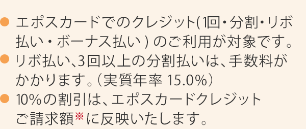 エポスカードでのクレジット（1回・リボ・分割払い）のご利用が対象です。リボ払い、3回以上の分割払いは、手数料がかかります。（実質年率15.0％）10％の割引は、エポスカードクレジットご請求時※に反映いたします。