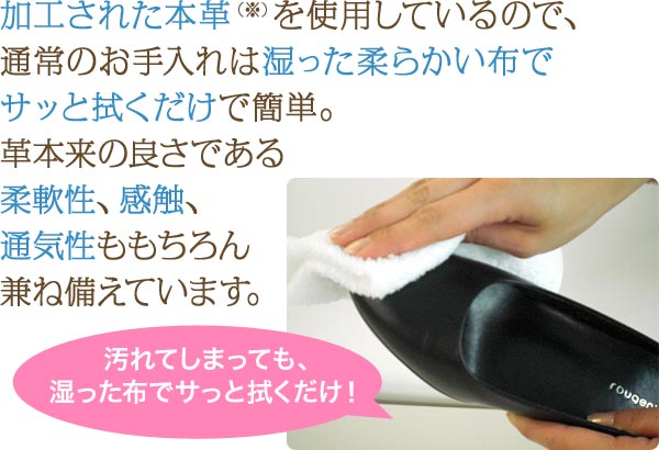 加工された本革を使用しているので、通常のお手入れは湿った柔らかい布でサッと拭くだけで簡単。革本来の良さである柔軟性、感触、通気性ももちろん兼ね備えています。