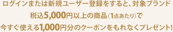 ログインまたは新規ユーザー登録をすると、対象ブランド税込5,000円以上の商品（1点あたり）で今すぐ使える1,000円分のクーポンをもれなくプレゼント！